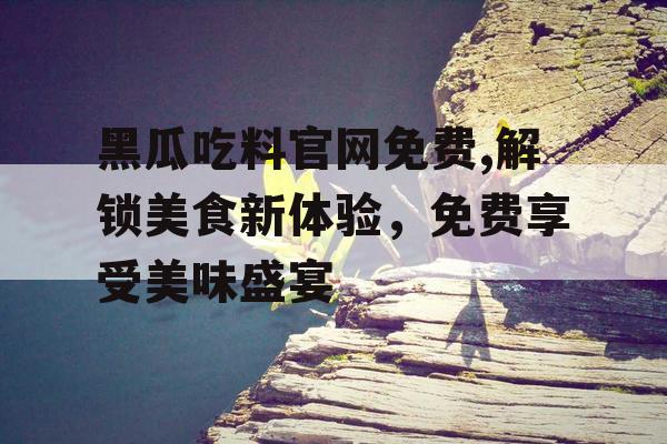 黑瓜吃料官网免费,解锁美食新体验，免费享受美味盛宴