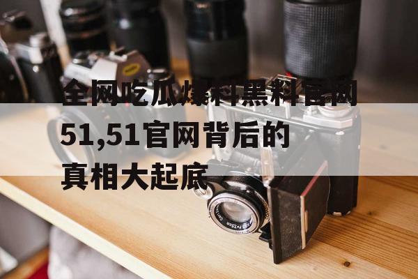 全网吃瓜爆料黑料官网51,51官网背后的真相大起底 全网吃瓜爆料黑料官网51,51官网背后的真相大起底