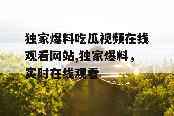 独家爆料吃瓜视频在线观看网站,独家爆料,实时在线观看 独家爆料吃瓜视频在线观看网站,独家爆料,实时在线观看
