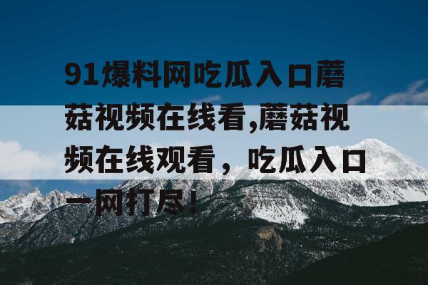 91爆料网吃瓜入口蘑菇视频在线看,蘑菇视频在线观看,吃瓜入口一网打尽! 91爆料网吃瓜入口蘑菇视频在线看,蘑菇视频在线观看,吃瓜入口一网打尽!