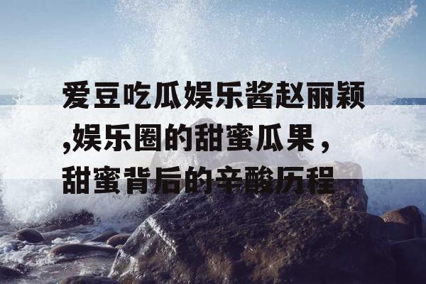 爱豆吃瓜娱乐酱赵丽颖,娱乐圈的甜蜜瓜果，甜蜜背后的辛酸历程