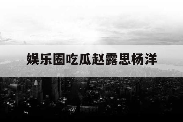 娱乐圈吃瓜赵露思杨洋