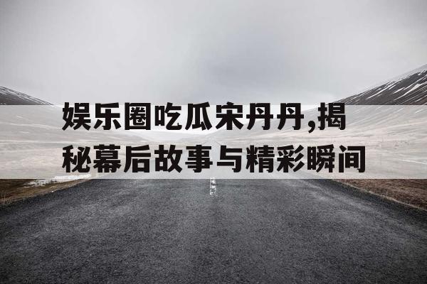 娱乐圈吃瓜宋丹丹,揭秘幕后故事与精彩瞬间 娱乐圈吃瓜宋丹丹,揭秘幕后故事与精彩瞬间