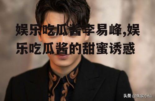 娱乐吃瓜酱李易峰,娱乐吃瓜酱的甜蜜诱惑