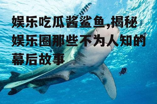 娱乐吃瓜酱鲨鱼,揭秘娱乐圈那些不为人知的幕后故事