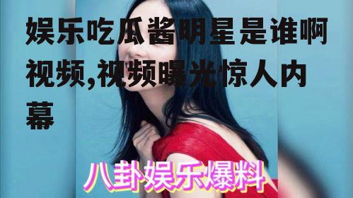 娱乐吃瓜酱明星是谁啊视频,视频曝光惊人内幕