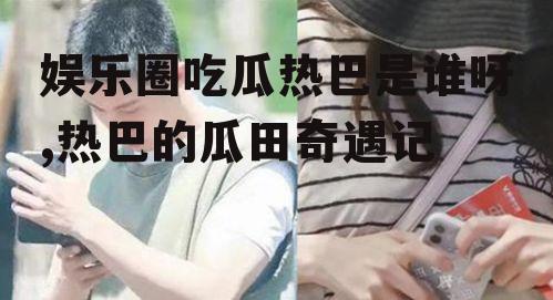 娱乐圈吃瓜热巴是谁呀,热巴的瓜田奇遇记