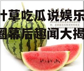 三叶草吃瓜说娱乐,娱乐圈幕后趣闻大揭秘