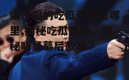 娱乐圈的吃瓜圣地是哪里,揭秘吃瓜圣地，揭秘明星幕后故事