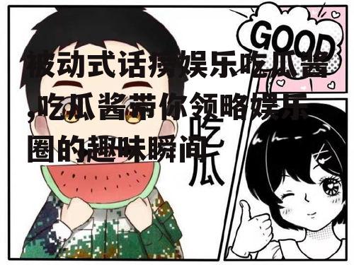 被动式话痨娱乐吃瓜酱,吃瓜酱带你领略娱乐圈的趣味瞬间