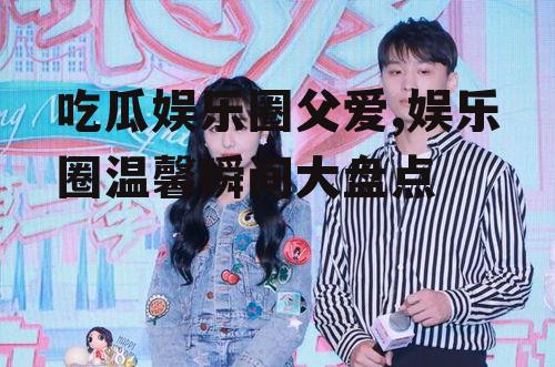 吃瓜娱乐圈父爱,娱乐圈温馨瞬间大盘点