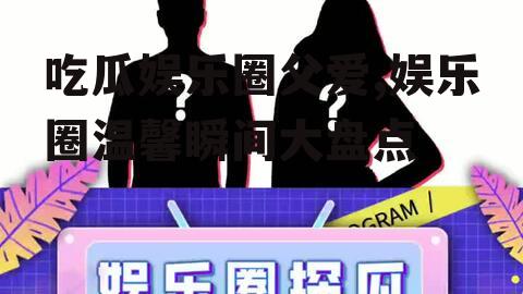 吃瓜娱乐圈父爱,娱乐圈温馨瞬间大盘点