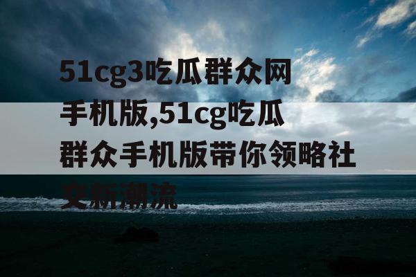 51cg3吃瓜群众网手机版,51cg吃瓜群众手机版带你领略社交新潮流