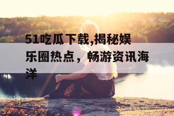 51吃瓜下载,揭秘娱乐圈热点，畅游资讯海洋