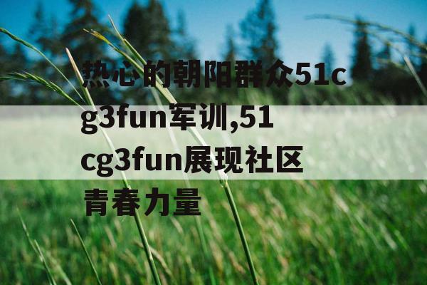 热心的朝阳群众51cg3fun军训,51cg3fun展现社区青春力量