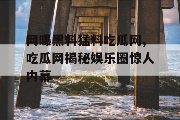 网曝黑料猛料吃瓜网,吃瓜网揭秘娱乐圈惊人内幕