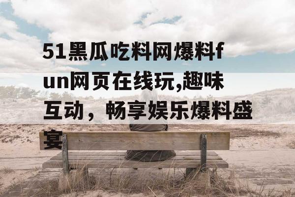 51黑瓜吃料网爆料fun网页在线玩,趣味互动，畅享娱乐爆料盛宴