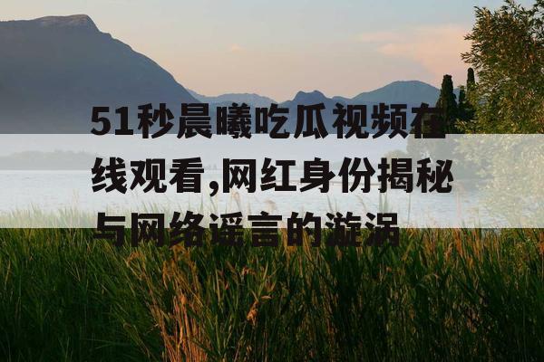 51秒晨曦吃瓜视频在线观看,网红身份揭秘与网络谣言的漩涡