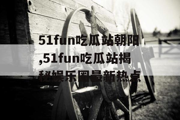 51fun吃瓜站朝阳,51fun吃瓜站揭秘娱乐圈最新热点