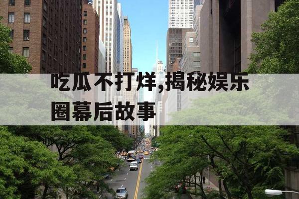 吃瓜不打烊,揭秘娱乐圈幕后故事
