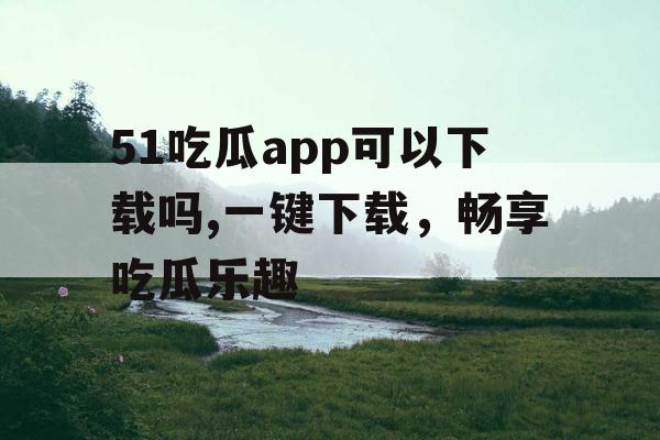 51吃瓜app可以下载吗,一键下载，畅享吃瓜乐趣