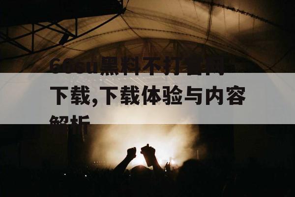 66su黑料不打官网下载,下载体验与内容解析