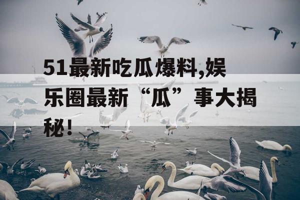 51最新吃瓜爆料,娱乐圈最新“瓜”事大揭秘！