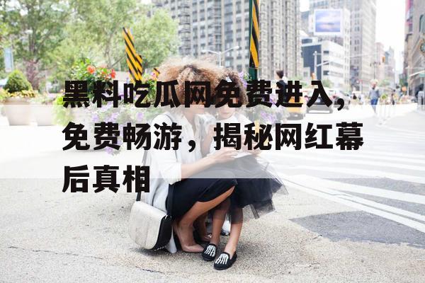 黑料吃瓜网免费进入,免费畅游，揭秘网红幕后真相