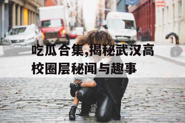 吃瓜合集,揭秘武汉高校圈层秘闻与趣事
