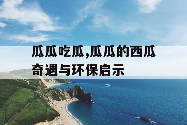 瓜瓜吃瓜,瓜瓜的西瓜奇遇与环保启示