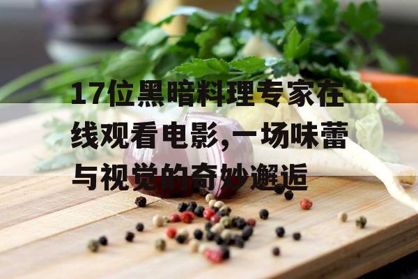 17位黑暗料理专家在线观看电影,一场味蕾与视觉的奇妙邂逅