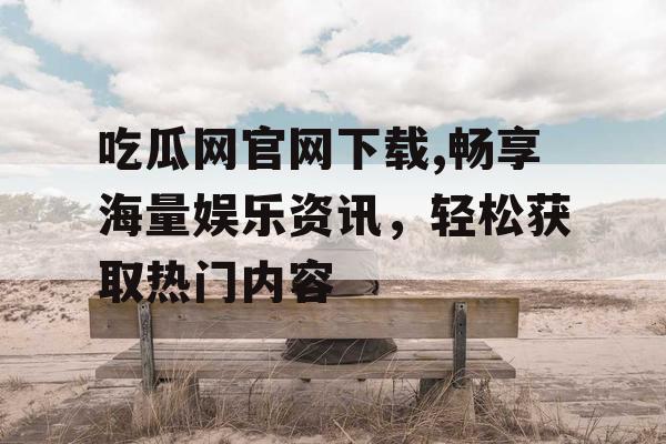 吃瓜网官网下载,畅享海量娱乐资讯，轻松获取热门内容