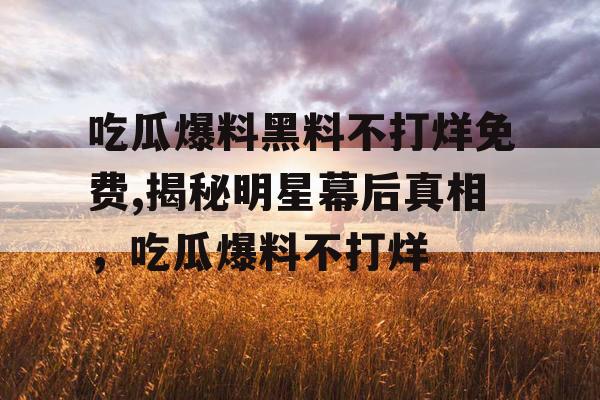 吃瓜爆料黑料不打烊免费,揭秘明星幕后真相，吃瓜爆料不打烊
