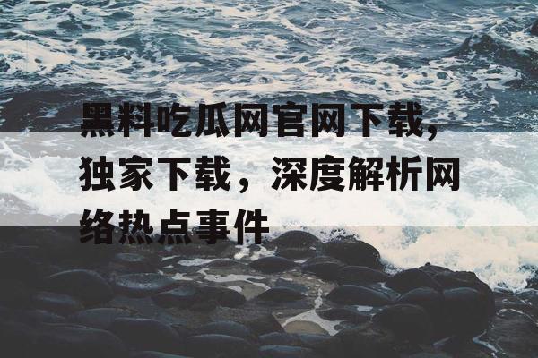 黑料吃瓜网官网下载,独家下载，深度解析网络热点事件