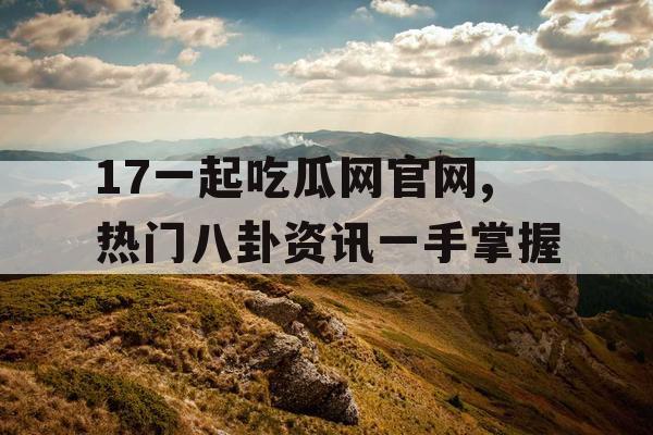 17一起吃瓜网官网,热门八卦资讯一手掌握