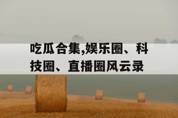 吃瓜合集,娱乐圈、科技圈、直播圈风云录