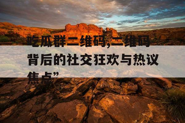 吃瓜群二维码,二维码背后的社交狂欢与热议焦点”