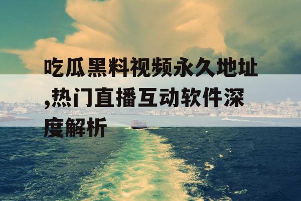 吃瓜黑料视频永久地址,热门直播互动软件深度解析