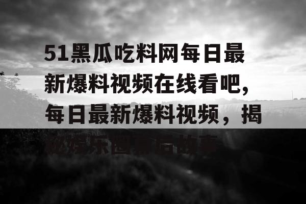 51黑瓜吃料网每日最新爆料视频在线看吧,每日最新爆料视频，揭秘娱乐圈幕后故事