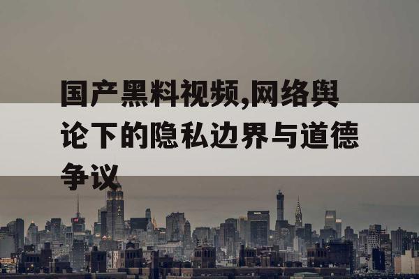 国产黑料视频,网络舆论下的隐私边界与道德争议