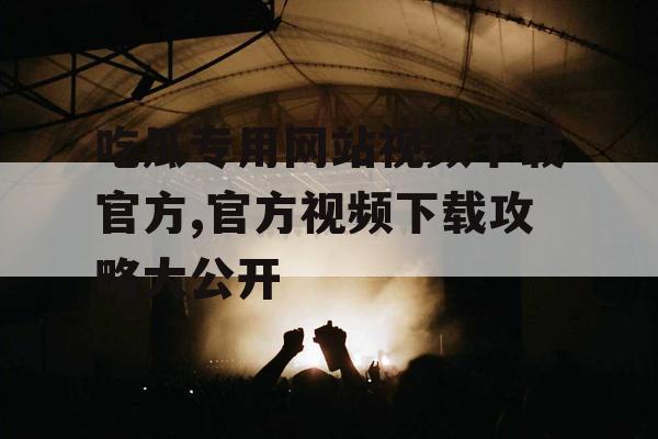 吃瓜专用网站视频下载官方,官方视频下载攻略大公开