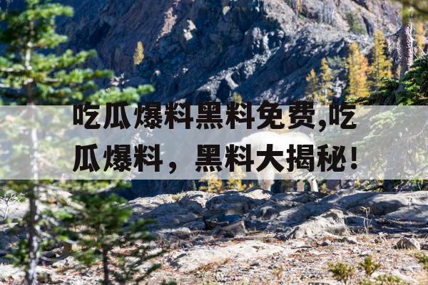 吃瓜爆料黑料免费,吃瓜爆料，黑料大揭秘！