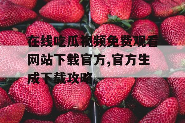 在线吃瓜视频免费观看网站下载官方,官方生成下载攻略
