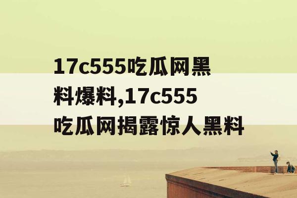 17c555吃瓜网黑料爆料,17c555吃瓜网揭露惊人黑料