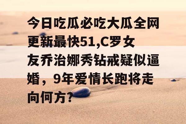 今日吃瓜必吃大瓜全网更新最快51,C罗女友乔治娜秀钻戒疑似逼婚，9年爱情长跑将走向何方？