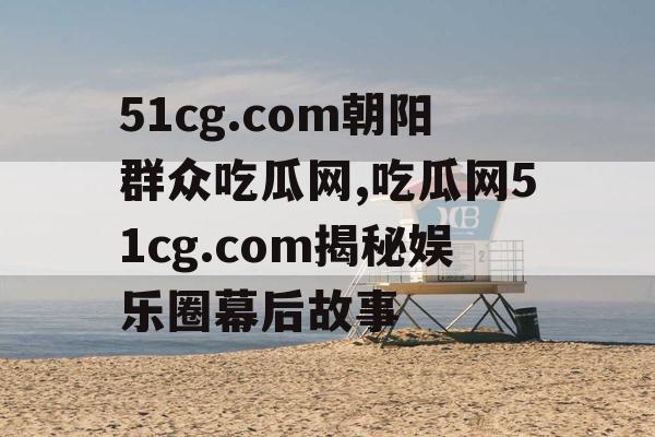 51cg.com朝阳群众吃瓜网,吃瓜网51cg.com揭秘娱乐圈幕后故事