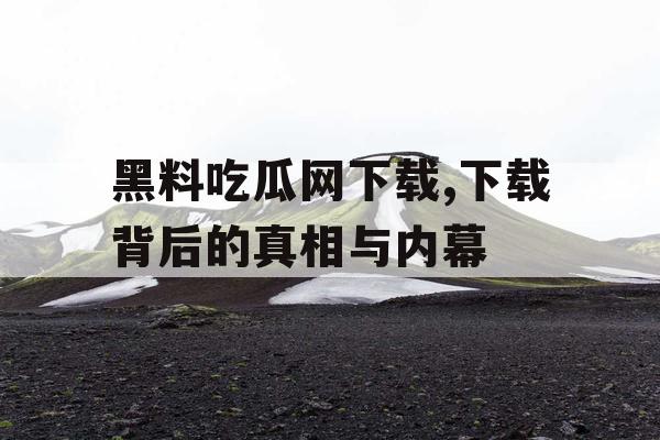 黑料吃瓜网下载,下载背后的真相与内幕