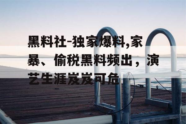 黑料社-独家爆料,家暴、偷税黑料频出，演艺生涯岌岌可危