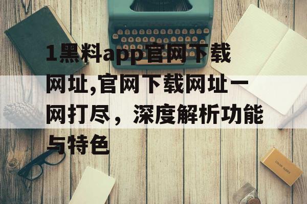 1黑料app官网下载网址,官网下载网址一网打尽，深度解析功能与特色