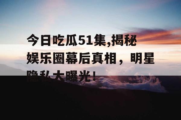 今日吃瓜51集,揭秘娱乐圈幕后真相，明星隐私大曝光！